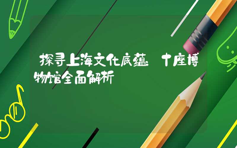 探寻上海文化底蕴：十座博物馆全面解析