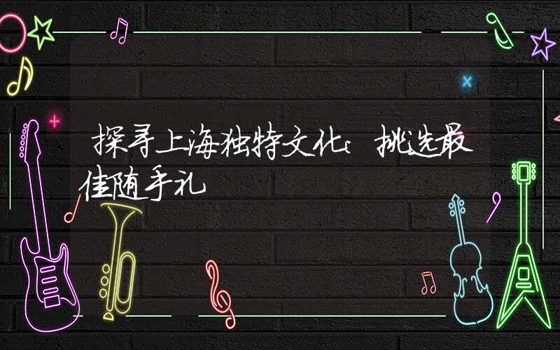 探寻上海独特文化：挑选最佳随手礼
