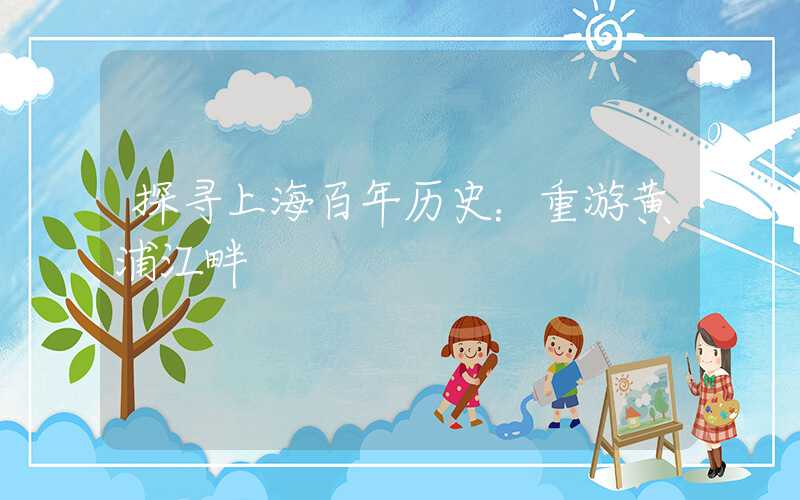 探寻上海百年历史：重游黄浦江畔