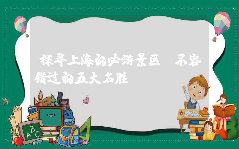 探寻上海的必游景区：不容错过的五大名胜