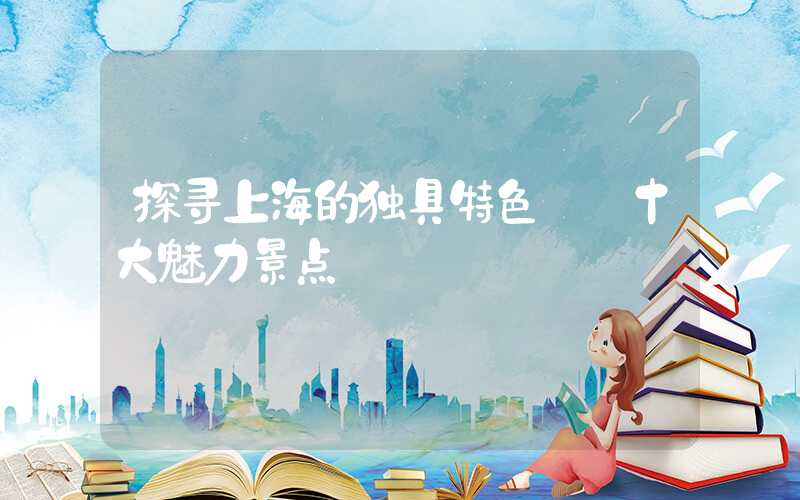 探寻上海的独具特色——十大魅力景点