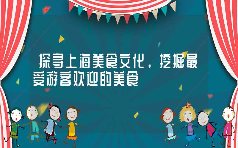 探寻上海美食文化,挖掘最受游客欢迎的美食