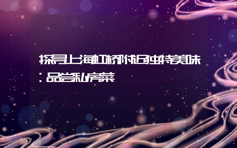 探寻上海虹桥附近独特美味：品尝私房菜
