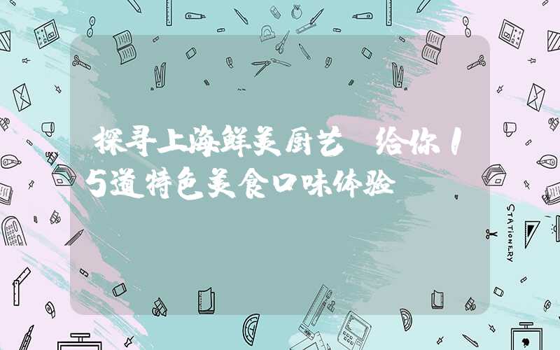 探寻上海鲜美厨艺，给你15道特色美食口味体验！