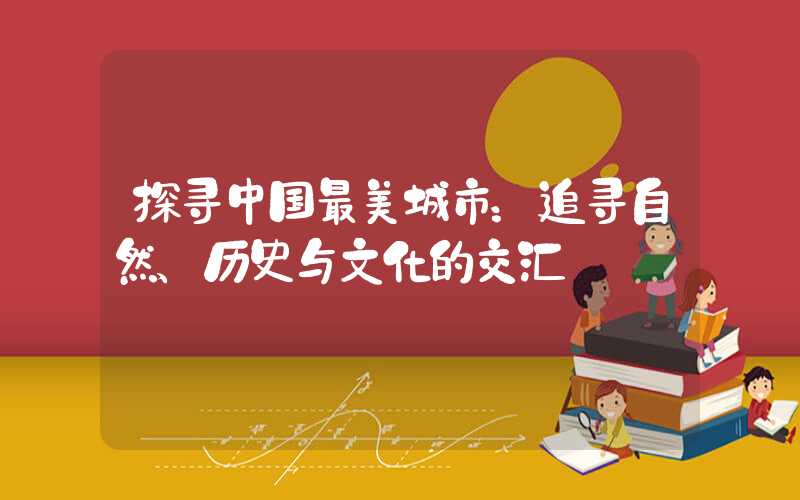 探寻中国最美城市：追寻自然、历史与文化的交汇