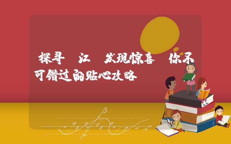探寻丽江，发现惊喜：你不可错过的贴心攻略