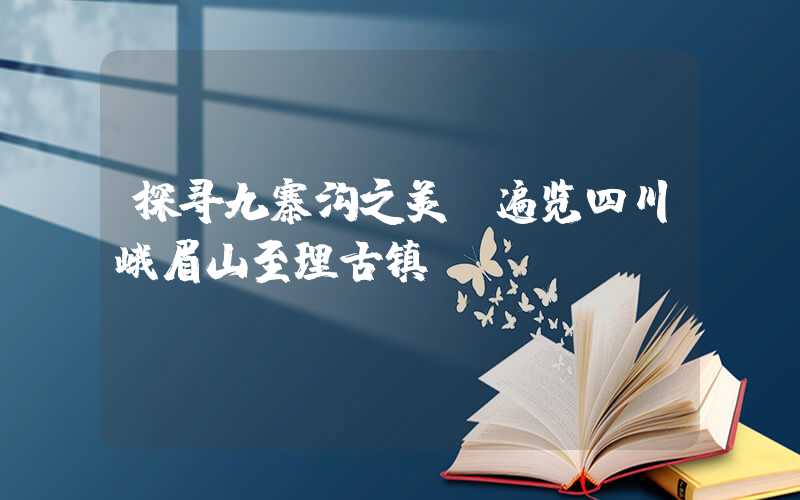 探寻九寨沟之美，遍览四川峨眉山至理古镇