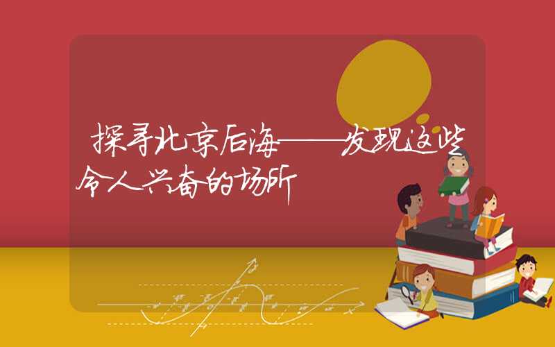 探寻北京后海——发现这些令人兴奋的场所