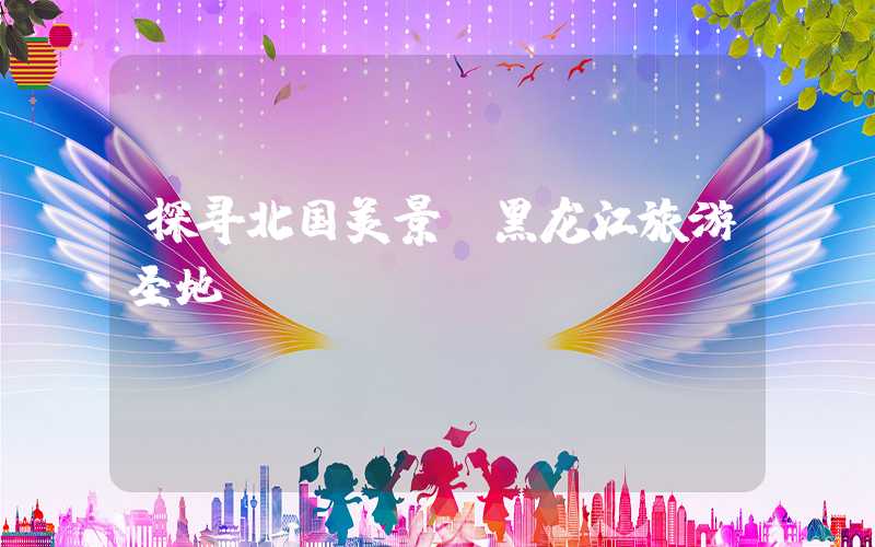 探寻北国美景：黑龙江旅游圣地