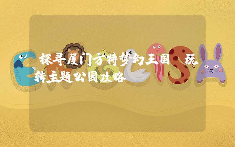 探寻厦门方特梦幻王国：玩转主题公园攻略