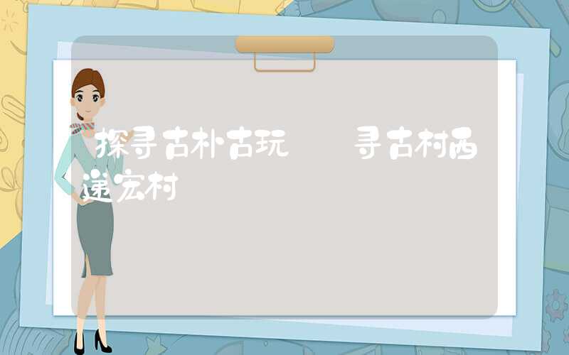 探寻古朴古玩——寻古村西递宏村