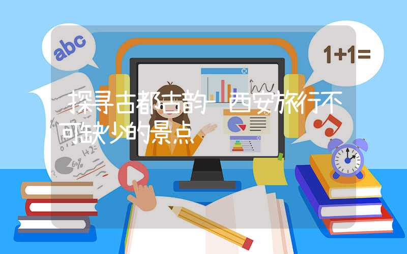 探寻古都古韵-西安旅行不可缺少的景点