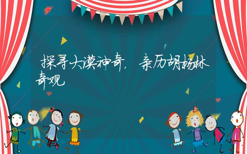 探寻大漠神奇，亲历胡杨林奇观