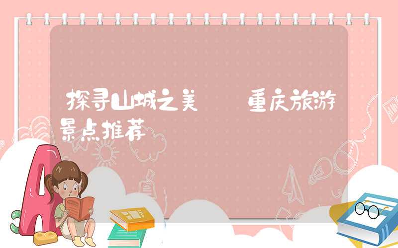 探寻山城之美——重庆旅游景点推荐