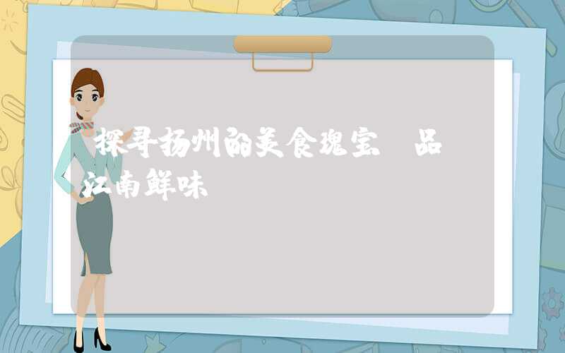 探寻扬州的美食瑰宝：品尝江南鲜味