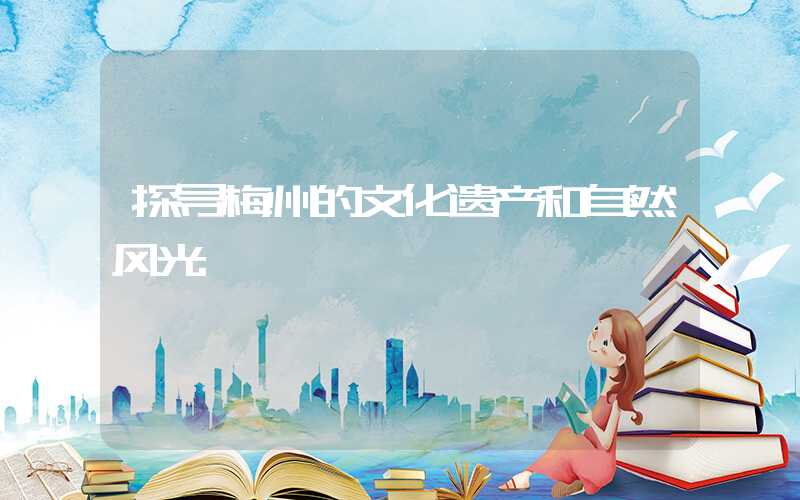 探寻梅州的文化遗产和自然风光