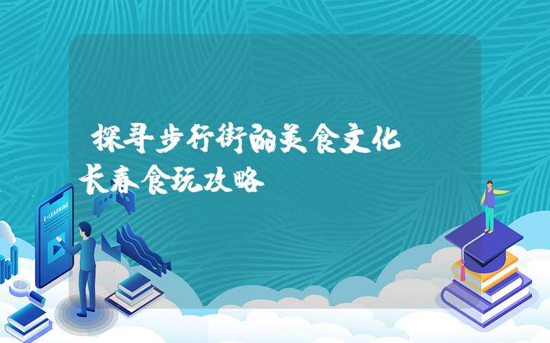 探寻步行街的美食文化——长春食玩攻略