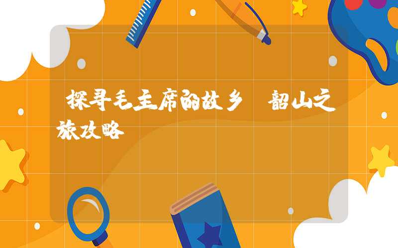 探寻毛主席的故乡：韶山之旅攻略