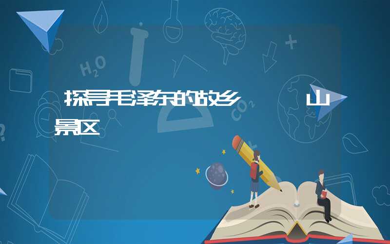 探寻毛泽东的故乡——韶山景区