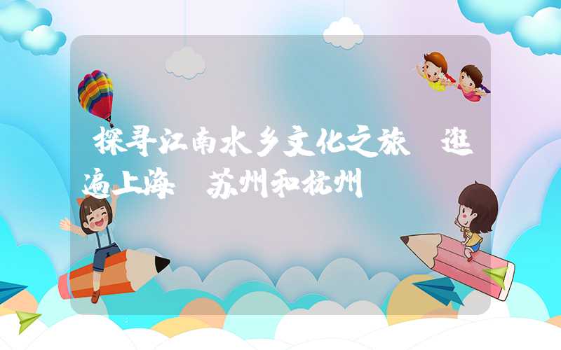 探寻江南水乡文化之旅：逛遍上海、苏州和杭州