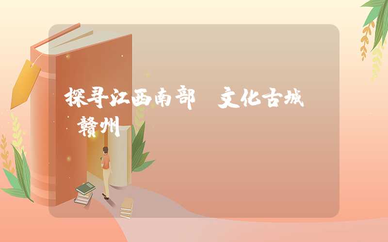 探寻江西南部“文化古城”-赣州
