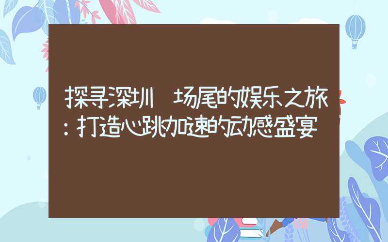 探寻深圳较场尾的娱乐之旅：打造心跳加速的动感盛宴