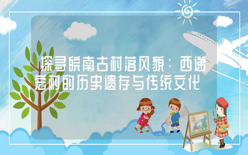 探寻皖南古村落风貌：西递宏村的历史遗存与传统文化