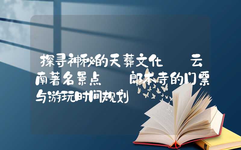 探寻神秘的天葬文化——云南著名景点——郎木寺的门票与游玩时间规划