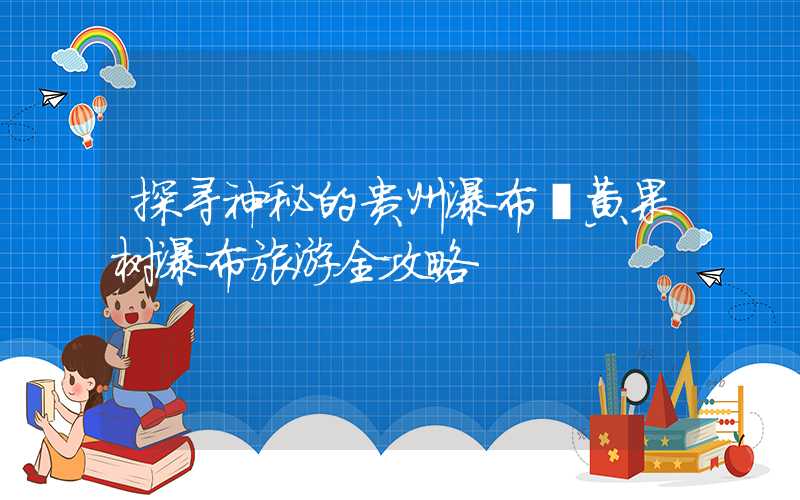 探寻神秘的贵州瀑布丨黄果树瀑布旅游全攻略