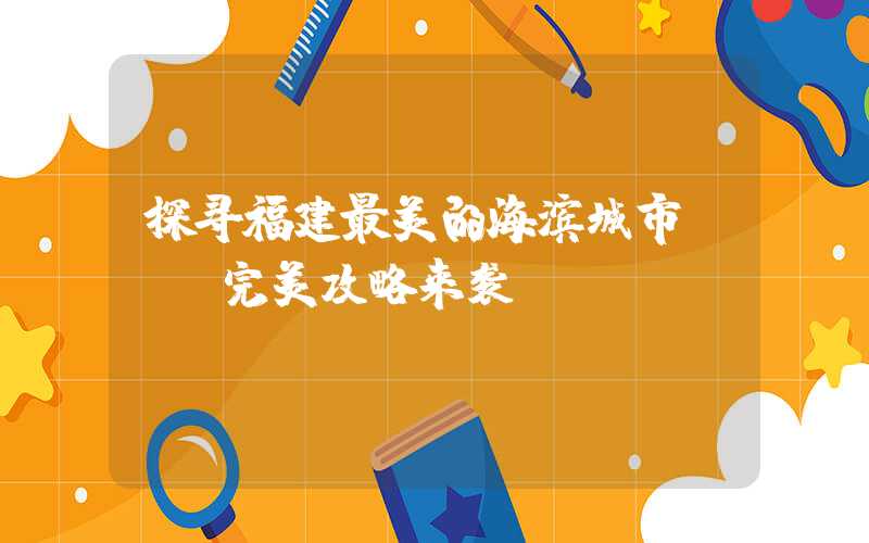 探寻福建最美的海滨城市 - 完美攻略来袭