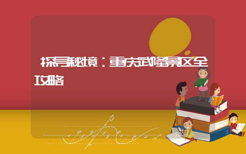 探寻秘境：重庆武隆景区全攻略