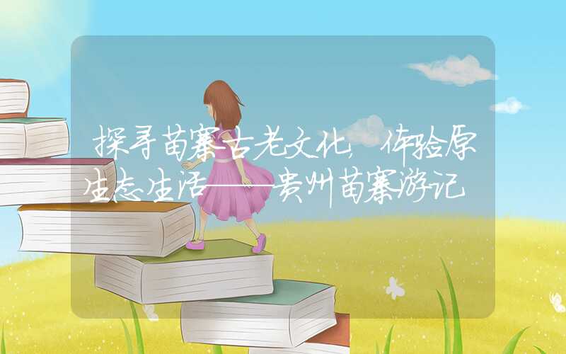 探寻苗寨古老文化,体验原生态生活——贵州苗寨游记