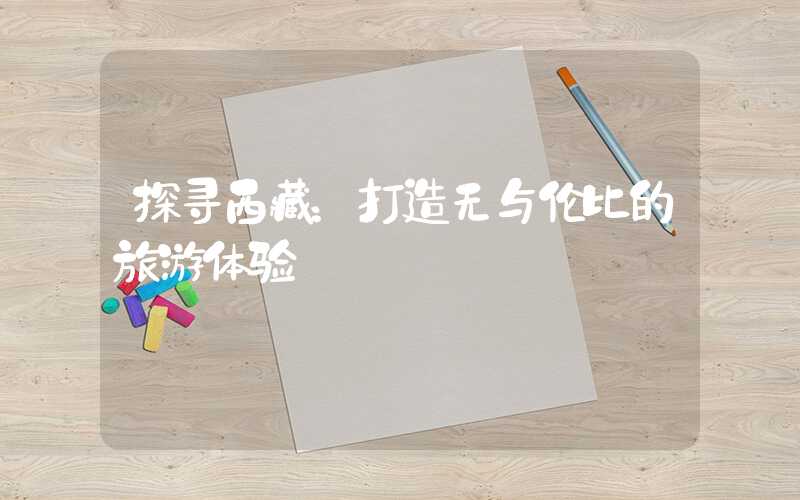 探寻西藏：打造无与伦比的旅游体验