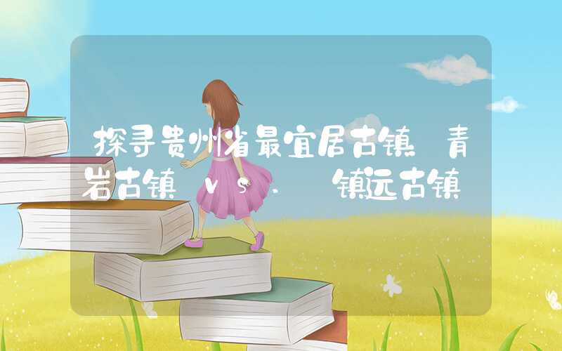 探寻贵州省最宜居古镇:青岩古镇 vs. 镇远古镇