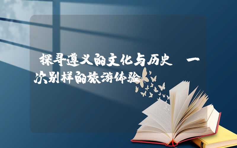 探寻遵义的文化与历史：一次别样的旅游体验