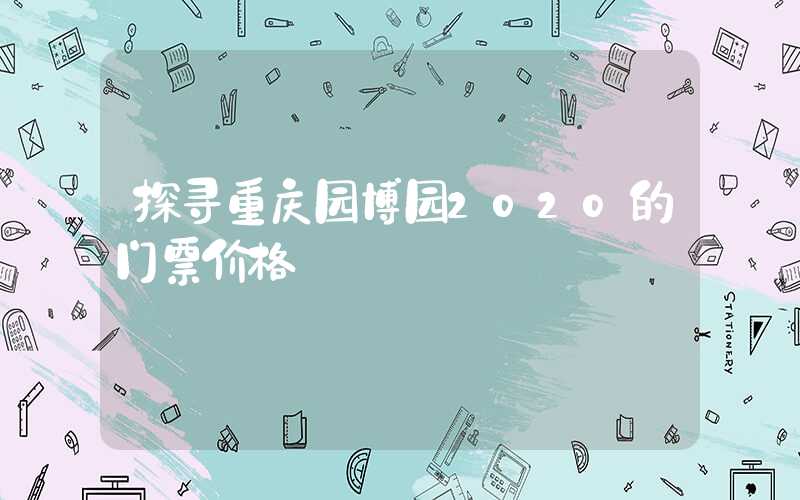 探寻重庆园博园2020的门票价格