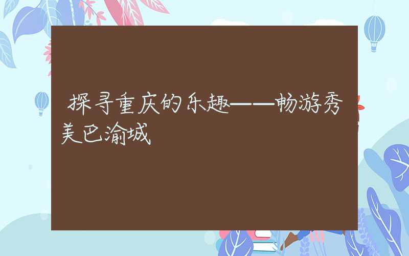 探寻重庆的乐趣——畅游秀美巴渝城