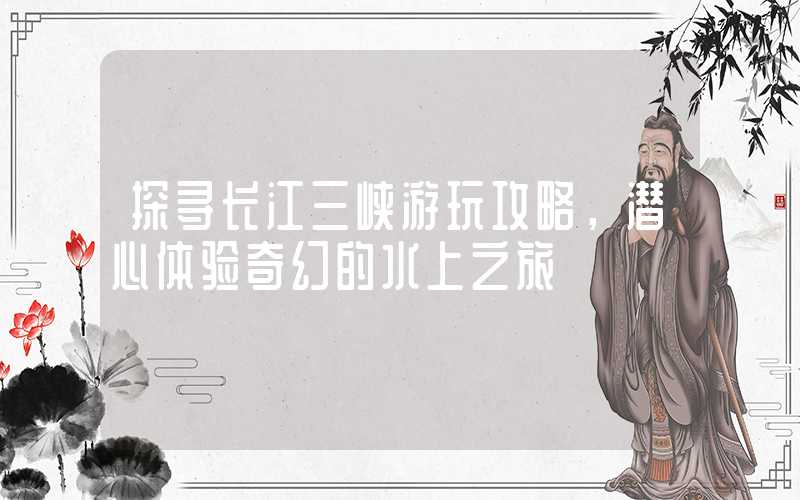 探寻长江三峡游玩攻略，潜心体验奇幻的水上之旅