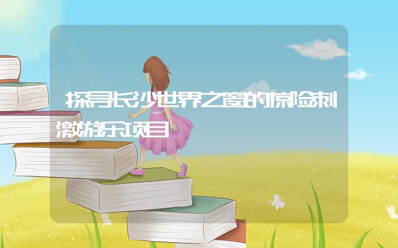 探寻长沙世界之窗的惊险刺激游乐项目