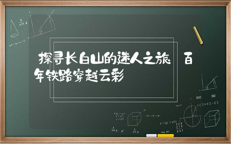探寻长白山的迷人之旅:百年铁路穿越云彩