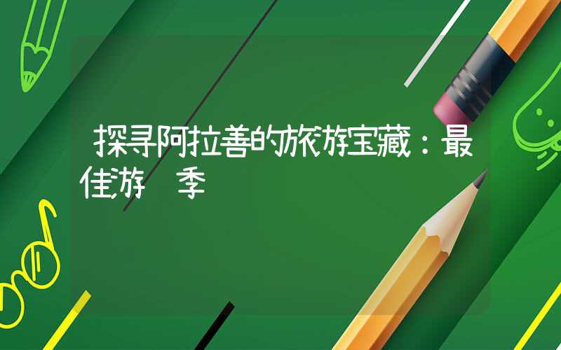 探寻阿拉善的旅游宝藏：最佳游览季节