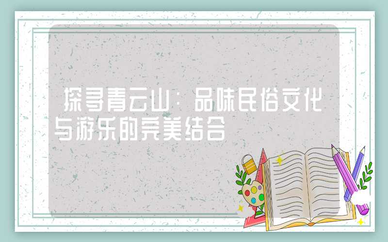 探寻青云山：品味民俗文化与游乐的完美结合
