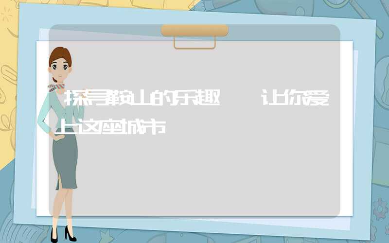 探寻鞍山的乐趣——让你爱上这座城市