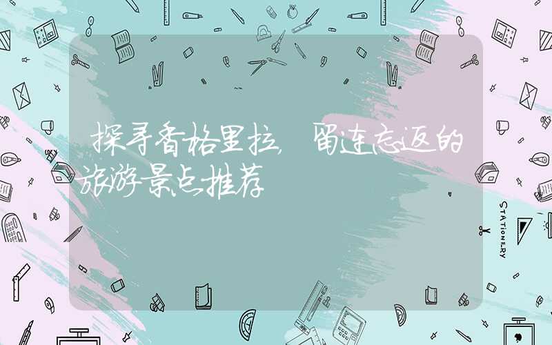 探寻香格里拉，留连忘返的旅游景点推荐