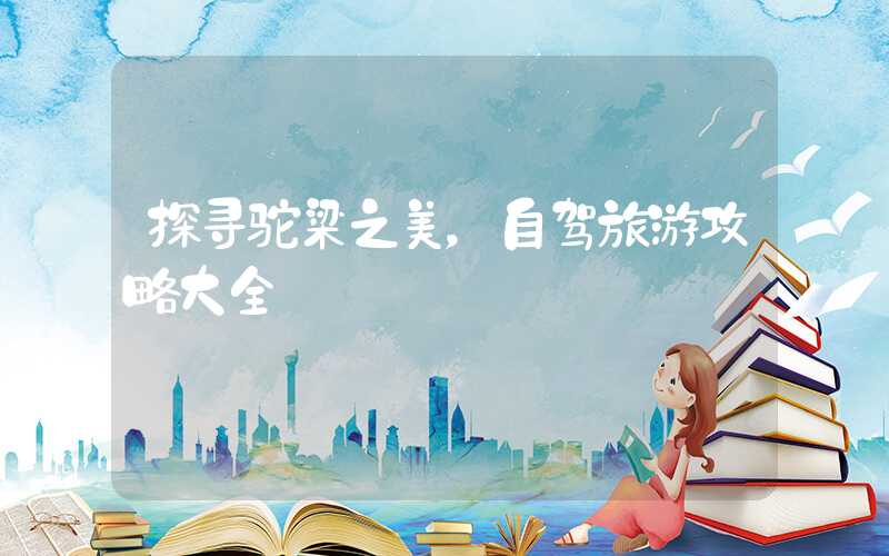 探寻驼梁之美，自驾旅游攻略大全