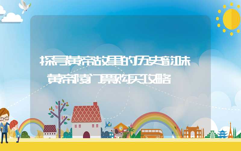 探寻黄帝故里的历史韵味——黄帝陵门票购买攻略