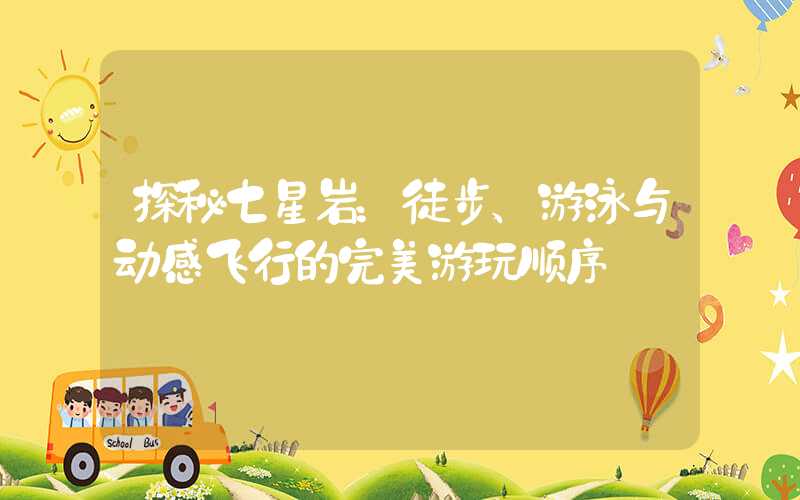 探秘七星岩:徒步、游泳与动感飞行的完美游玩顺序