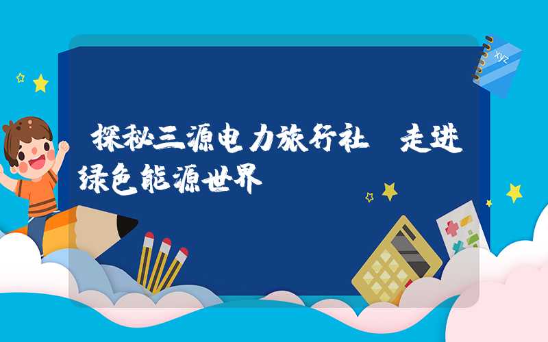 探秘三源电力旅行社,走进绿色能源世界
