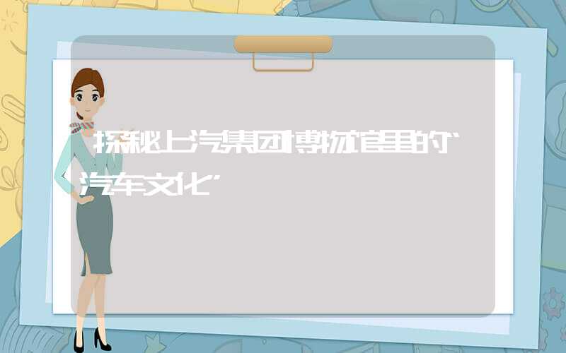 探秘上汽集团博物馆里的“汽车文化”