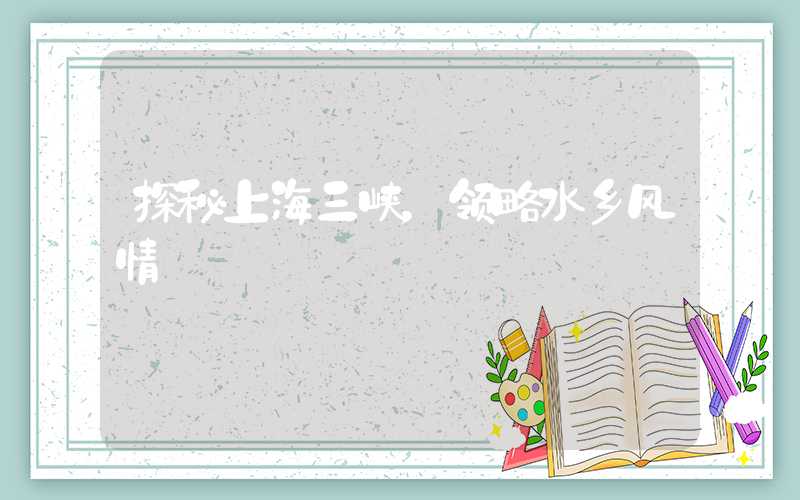 探秘上海三峡，领略水乡风情
